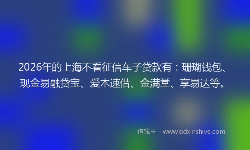 2026年的上海不看征信车子贷款有：珊瑚钱包、现金易融贷宝、爱木速借、金满堂、享易达等。