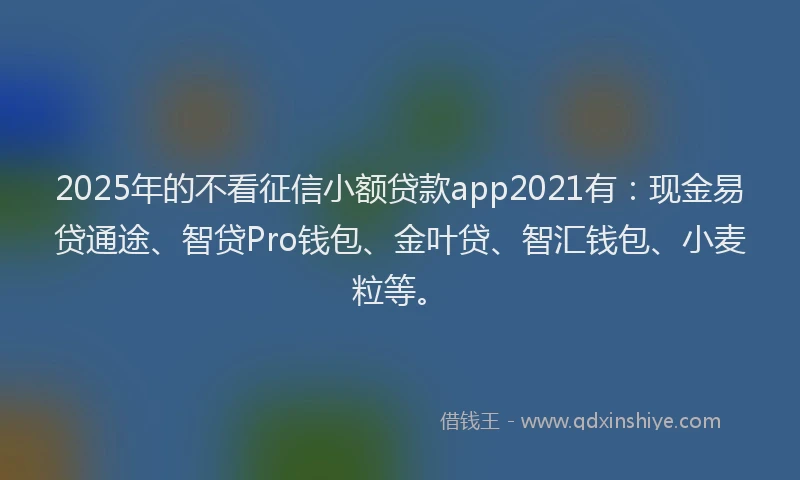 2025年的不看征信小额贷款app2021有:现金易贷通途、智贷Pro钱包、金叶贷、智汇钱包、小麦粒等。