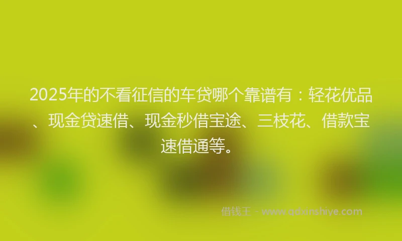 2025年的不看征信的车贷哪个靠谱有:轻花优品、现金贷速借、现金秒借宝途、三枝花、借款宝速借通等。