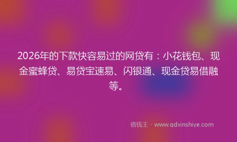 2026年的下款快容易过的网贷有：小花钱包、现金蜜蜂贷、易贷宝速易、闪银通、现金贷易借融等。