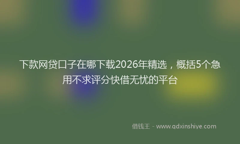 下款网贷口子在哪下载2026年精选，概括5个急用不求评分快借无忧的平台