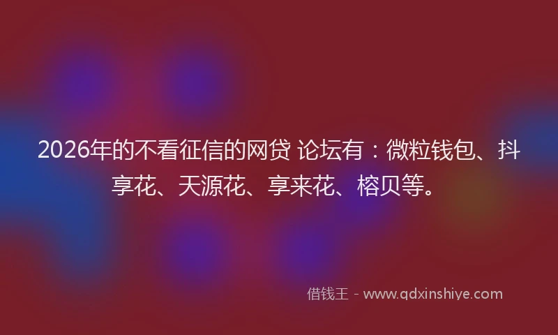 2026年的不看征信的网贷 论坛有：微粒钱包、抖享花、天源花、享来花、榕贝等。