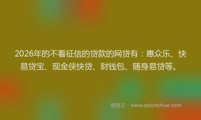 2026年的不看征信的贷款的网贷有：惠众乐、快易贷宝、现金侠快贷、财钱包、随身易贷等。