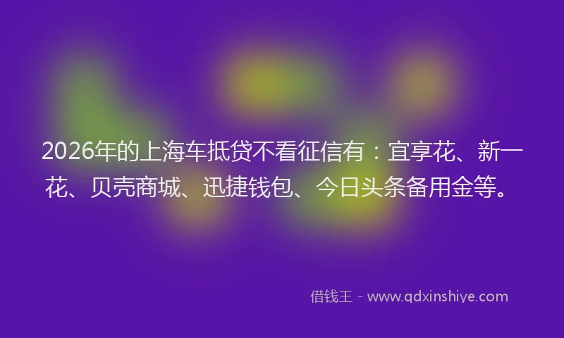 2026年的上海车抵贷不看征信有：宜享花、新一花、贝壳商城、迅捷钱包、今日头条备用金等。