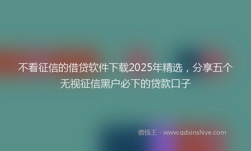 不看征信的借贷软件下载2025年精选，分享五个无视征信黑户必下的贷款口子