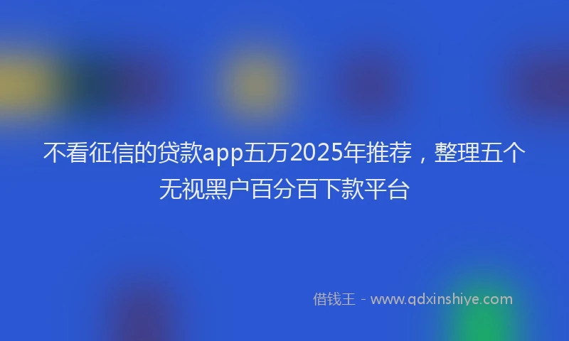 不看征信的贷款app五万2025年推荐，整理五个无视黑户百分百下款平台