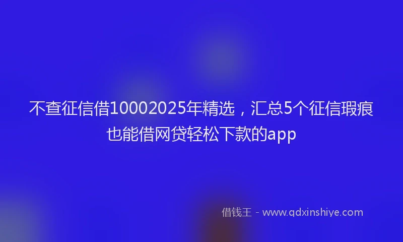 不查征信借10002025年精选，汇总5个征信瑕疵也能借网贷轻松下款的app