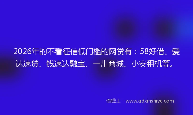 2026年的不看征信低门槛的网贷有:58好借、爱达速贷、钱速达融宝、一川商城、小安租机等。