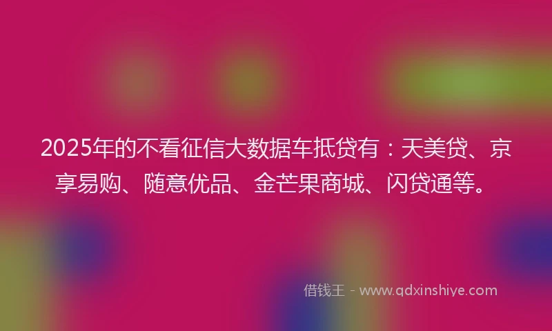 2025年的不看征信大数据车抵贷有：天美贷、京享易购、随意优品、金芒果商城、闪贷通等。