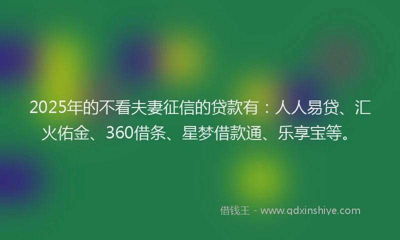 2025年的不看夫妻征信的贷款有：人人易贷、汇火佑金、360借条、星梦借款通、乐享宝等。