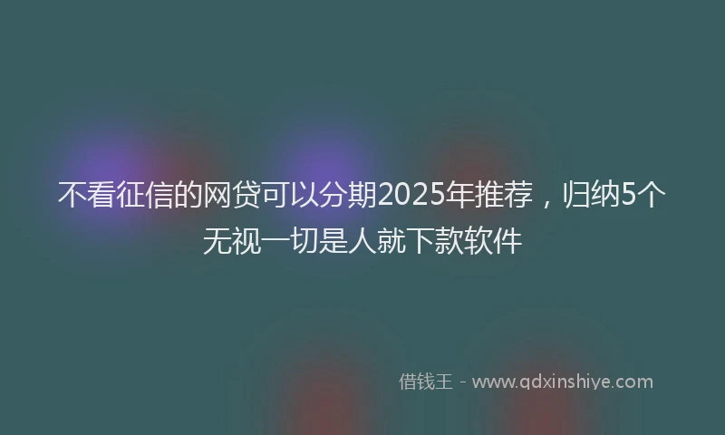 不看征信的网贷可以分期2025年推荐，归纳5个无视一切是人就下款软件