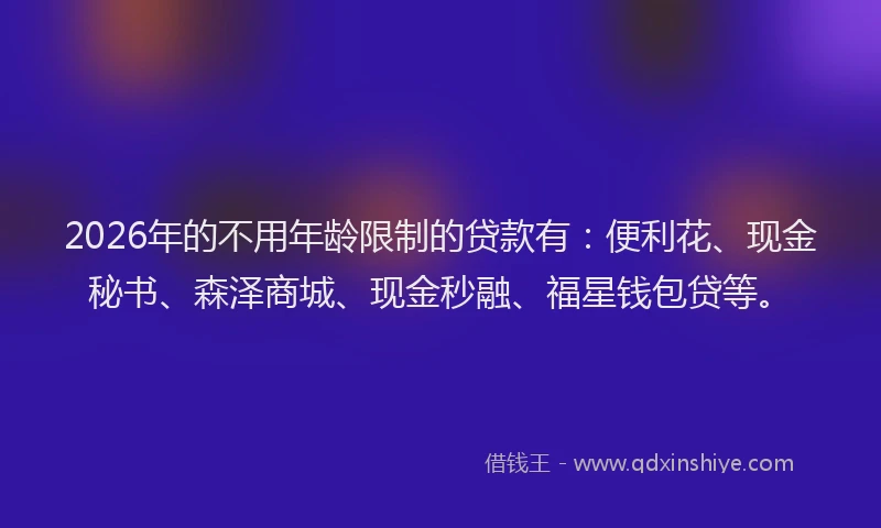 2026年的不用年龄限制的贷款有:便利花、现金秘书、森泽商城、现金秒融、福星钱包贷等。