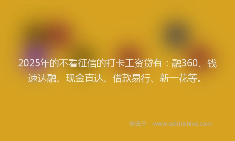 2025年的不看征信的打卡工资贷有：融360、钱速达融、现金直达、借款易行、新一花等。