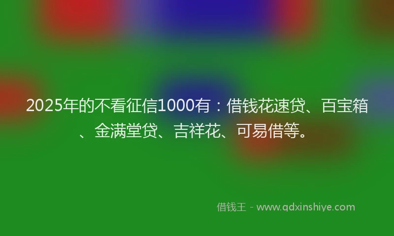 2025年的不看征信1000有：借钱花速贷、百宝箱、金满堂贷、吉祥花、可易借等。