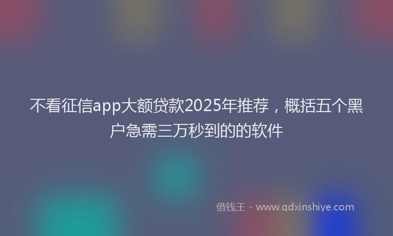 不看征信app大额贷款2025年推荐，概括五个黑户急需三万秒到的的软件