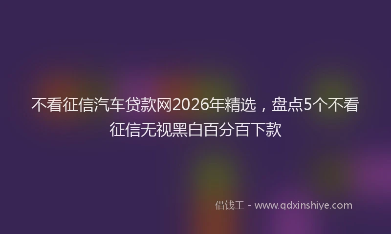 不看征信汽车贷款网2026年精选，盘点5个不看征信无视黑白百分百下款