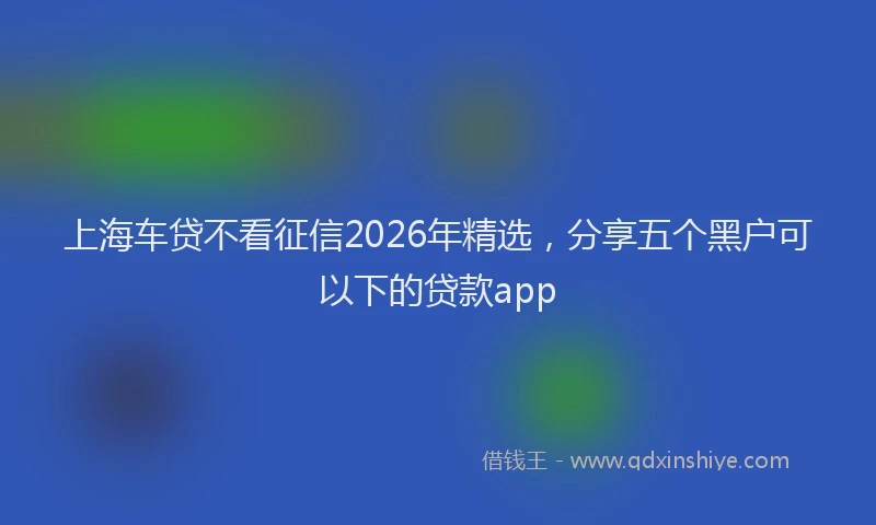 上海车贷不看征信2026年精选，分享五个黑户可以下的贷款app