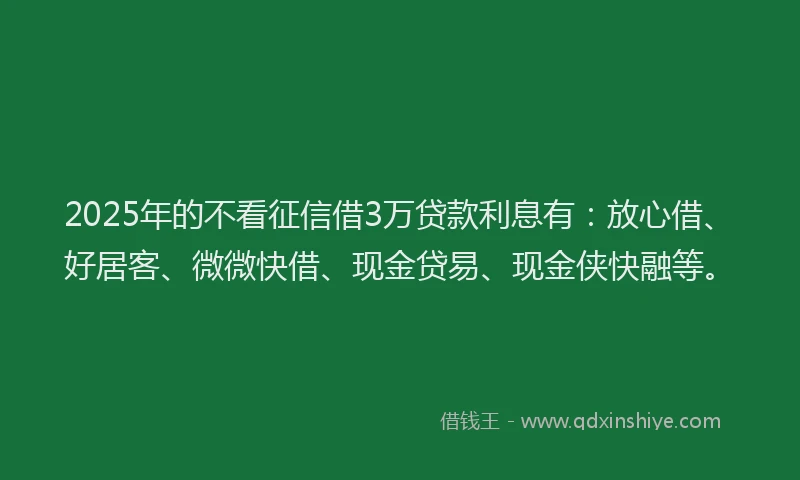 2025年的不看征信借3万贷款利息有:放心借、好居客、微微快借、现金贷易、现金侠快融等。