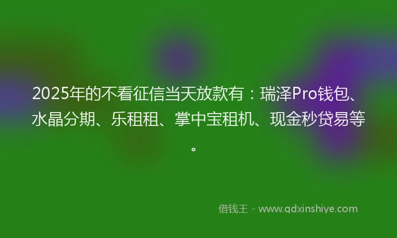 2025年的不看征信当天放款有:瑞泽Pro钱包、水晶分期、乐租租、掌中宝租机、现金秒贷易等。