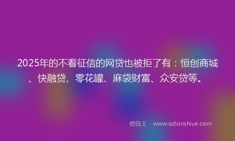 2025年的不看征信的网贷也被拒了有：恒创商城、快融贷、零花罐、麻袋财富、众安贷等。