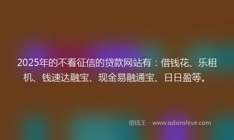 2025年的不看征信的贷款网站有：借钱花、乐租机、钱速达融宝、现金易融通宝、日日盈等。