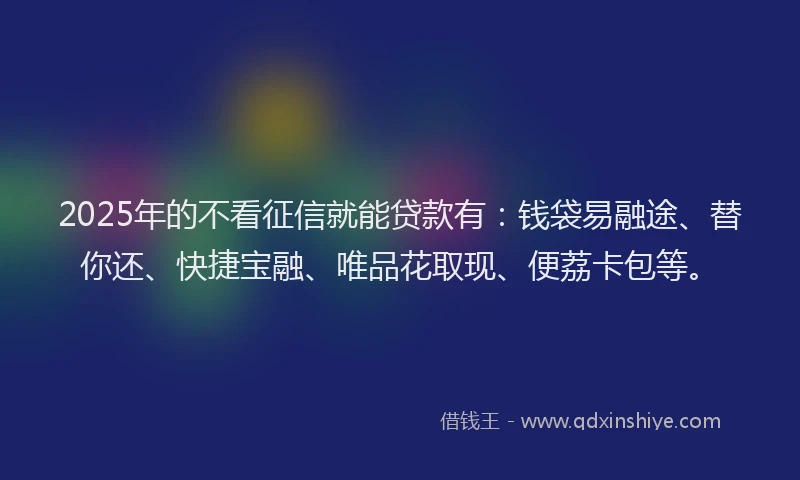 2025年的不看征信就能贷款有：钱袋易融途、替你还、快捷宝融、唯品花取现、便荔卡包等。