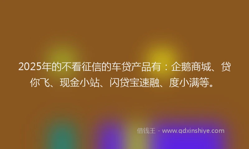 2025年的不看征信的车贷产品有:企鹅商城、贷你飞、现金小站、闪贷宝速融、度小满等。