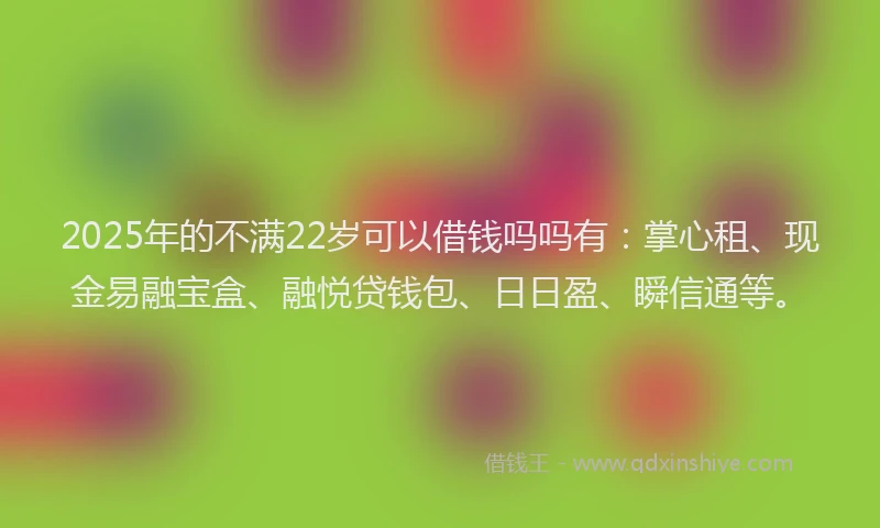 2025年的不满22岁可以借钱吗吗有：掌心租、现金易融宝盒、融悦贷钱包、日日盈、瞬信通等。