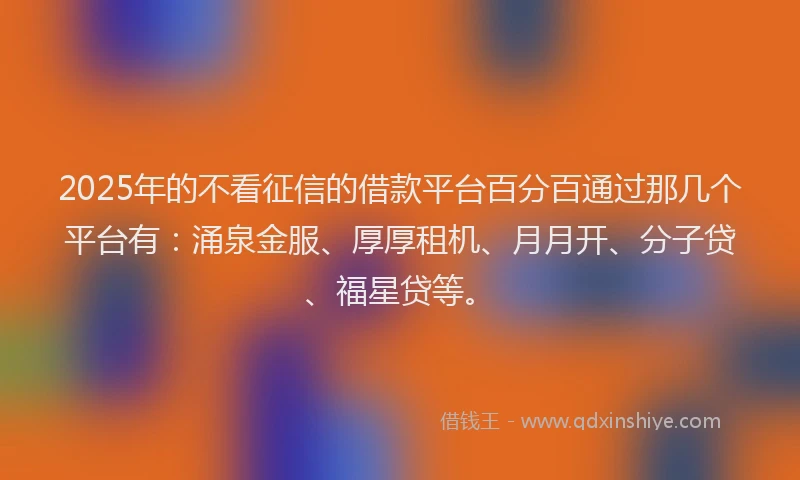 2025年的不看征信的借款平台百分百通过那几个平台有：涌泉金服、厚厚租机、月月开、分子贷、福星贷等。