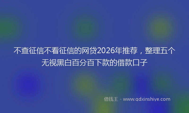 不查征信不看征信的网贷2026年推荐，整理五个无视黑白百分百下款的借款口子