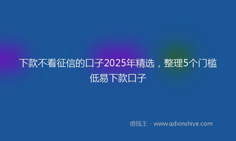 下款不看征信的口子2025年精选，整理5个门槛低易下款口子
