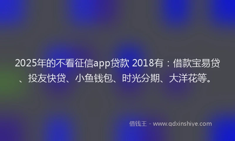 2025年的不看征信app贷款 2018有：借款宝易贷、投友快贷、小鱼钱包、时光分期、大洋花等。