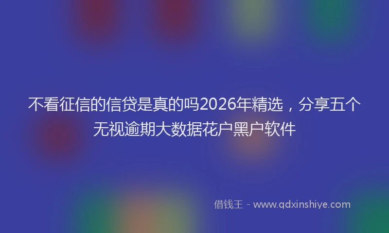 不看征信的信贷是真的吗2026年精选，分享五个无视逾期大数据花户黑户软件