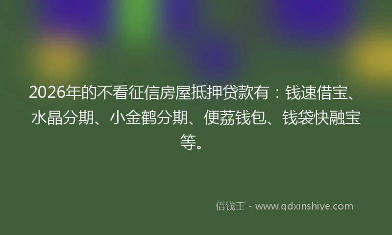 2026年的不看征信房屋抵押贷款有：钱速借宝、水晶分期、小金鹤分期、便荔钱包、钱袋快融宝等。