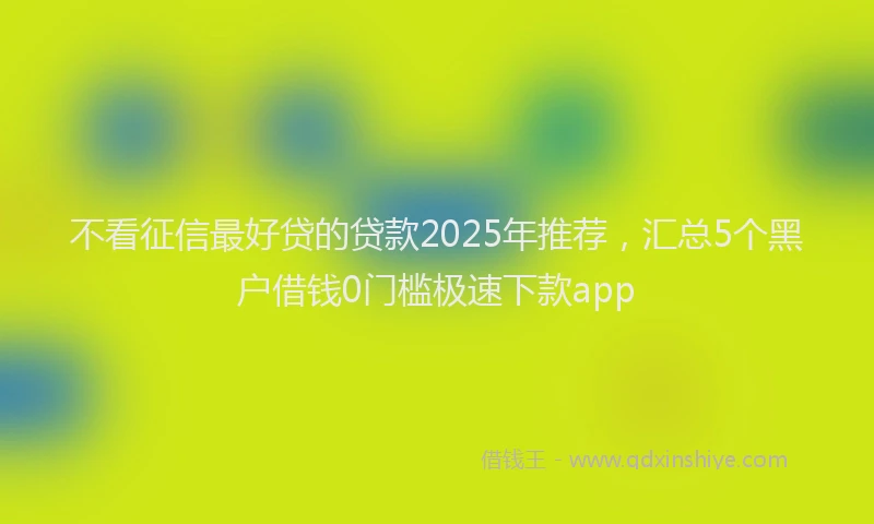 不看征信最好贷的贷款2025年推荐，汇总5个黑户借钱0门槛极速下款app