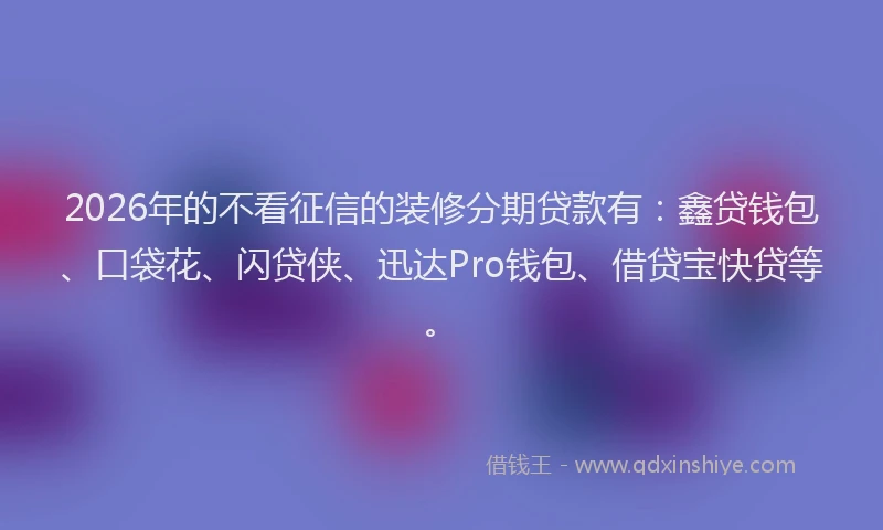 2026年的不看征信的装修分期贷款有：鑫贷钱包、口袋花、闪贷侠、迅达Pro钱包、借贷宝快贷等。