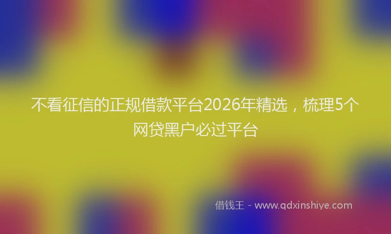不看征信的正规借款平台2026年精选，梳理5个网贷黑户必过平台