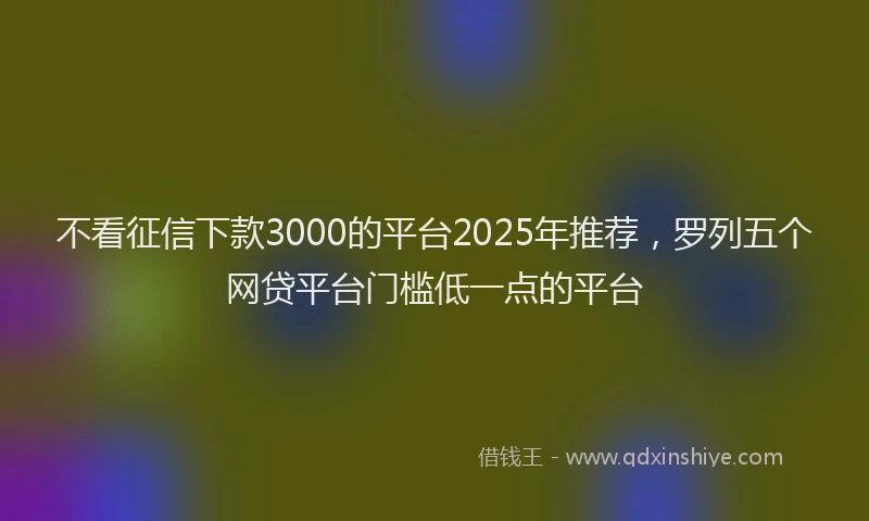 不看征信下款3000的平台2025年推荐,罗列五个网贷平台门槛低一点的平台