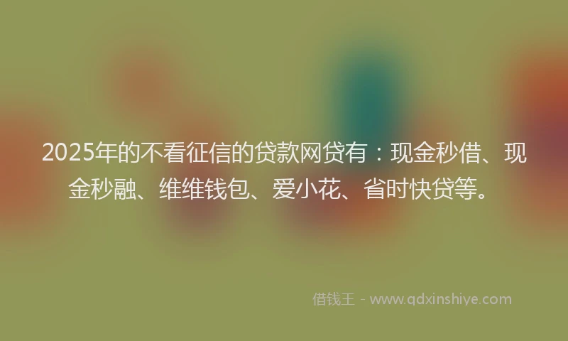 2025年的不看征信的贷款网贷有：现金秒借、现金秒融、维维钱包、爱小花、省时快贷等。