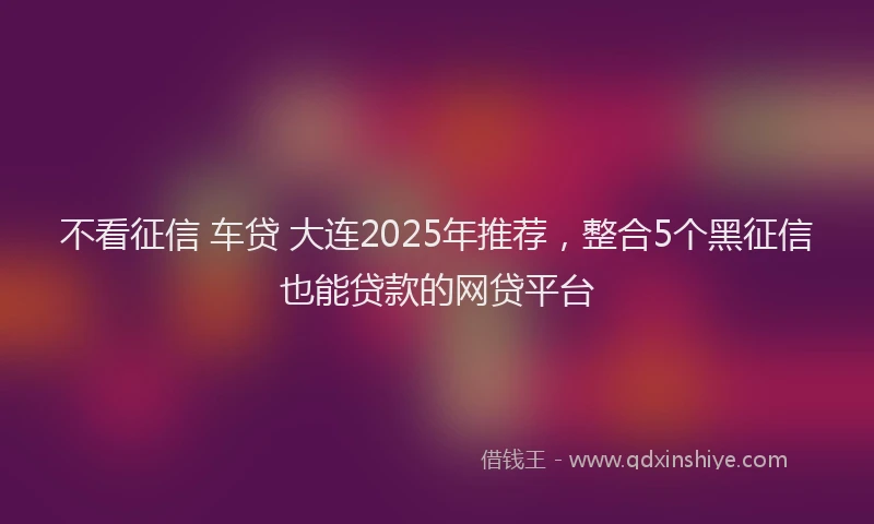 不看征信 车贷 大连2025年推荐，整合5个黑征信也能贷款的网贷平台