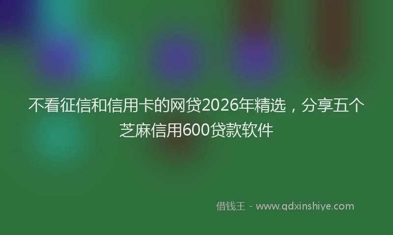 不看征信和信用卡的网贷2026年精选，分享五个芝麻信用600贷款软件