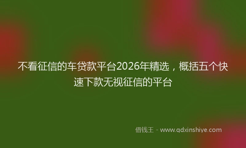 不看征信的车贷款平台2026年精选,概括五个快速下款无视征信的平台