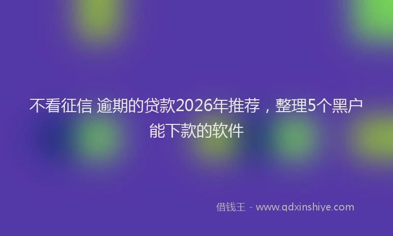 不看征信 逾期的贷款2026年推荐，整理5个黑户能下款的软件