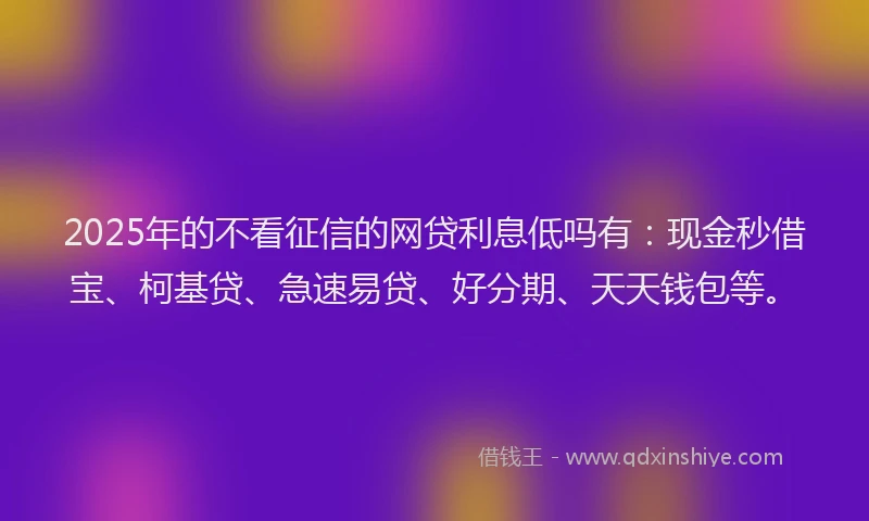 2025年的不看征信的网贷利息低吗有：现金秒借宝、柯基贷、急速易贷、好分期、天天钱包等。