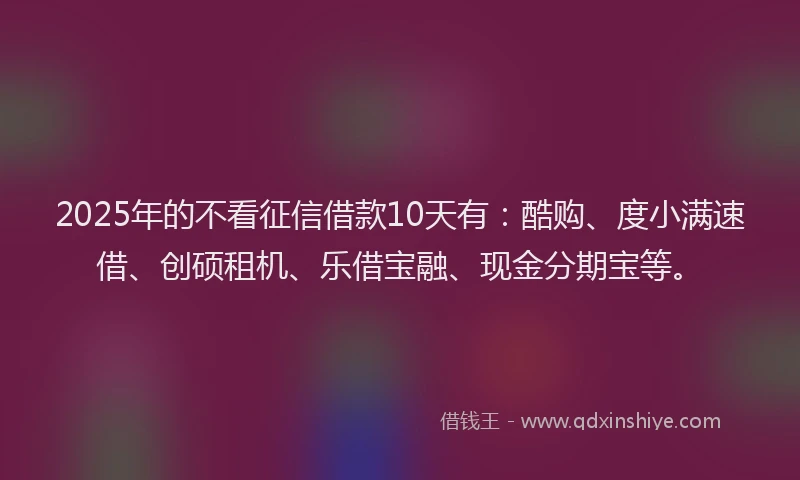 2025年的不看征信借款10天有：酷购、度小满速借、创硕租机、乐借宝融、现金分期宝等。