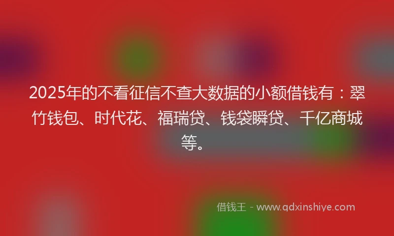 2025年的不看征信不查大数据的小额借钱有：翠竹钱包、时代花、福瑞贷、钱袋瞬贷、千亿商城等。
