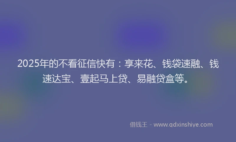2025年的不看征信快有:享来花、钱袋速融、钱速达宝、壹起马上贷、易融贷盒等。