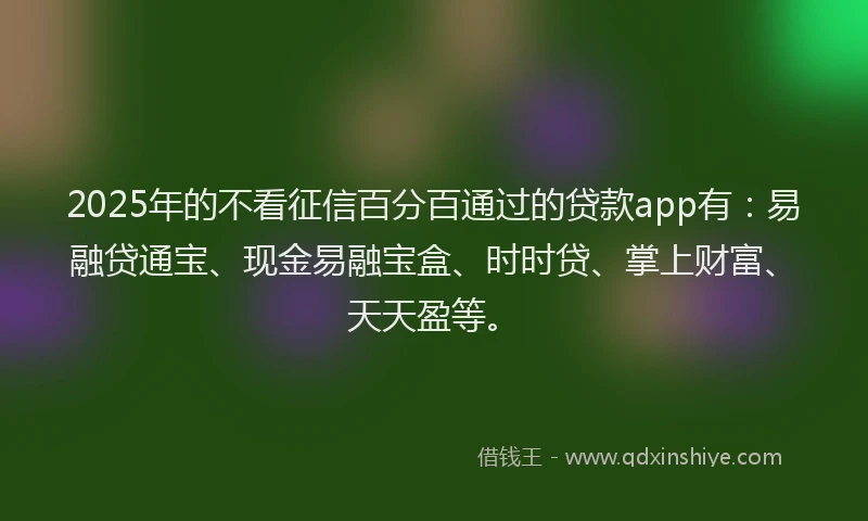 2025年的不看征信百分百通过的贷款app有：易融贷通宝、现金易融宝盒、时时贷、掌上财富、天天盈等。