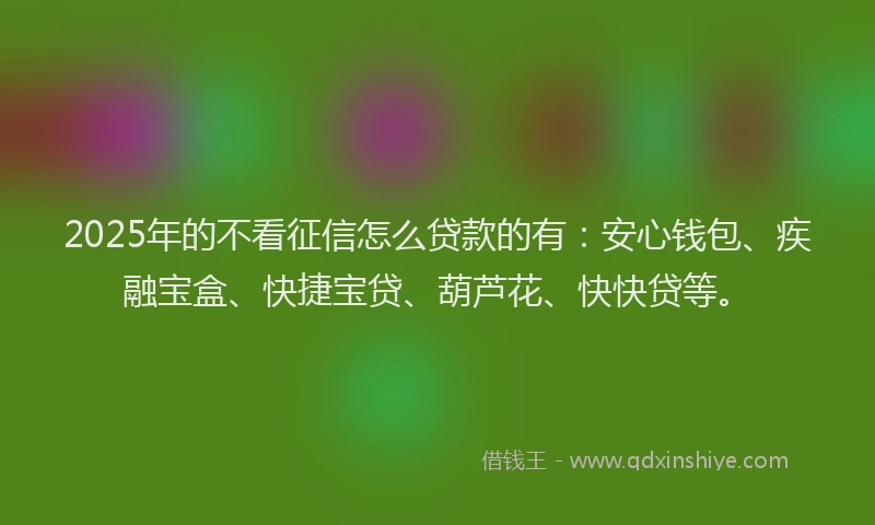 2025年的不看征信怎么贷款的有：安心钱包、疾融宝盒、快捷宝贷、葫芦花、快快贷等。
