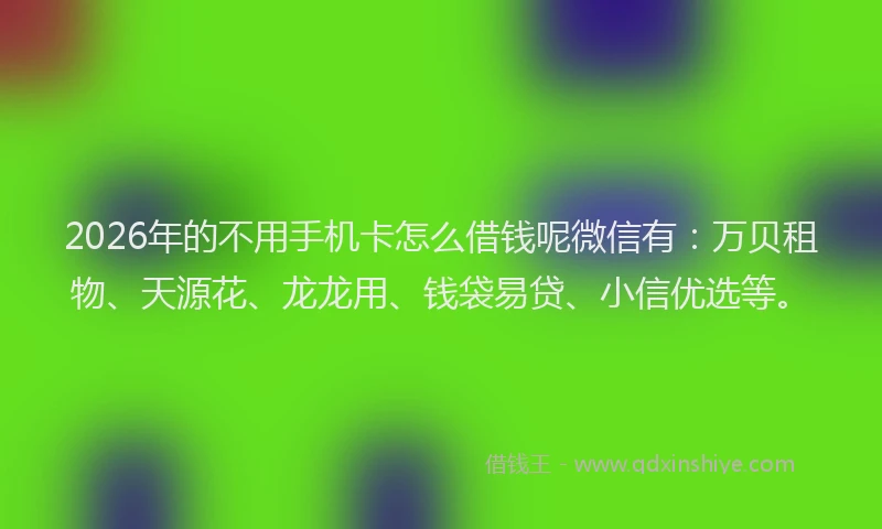 2026年的不用手机卡怎么借钱呢微信有：万贝租物、天源花、龙龙用、钱袋易贷、小信优选等。